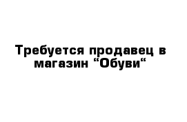 Требуется продавец в магазин “Обуви“